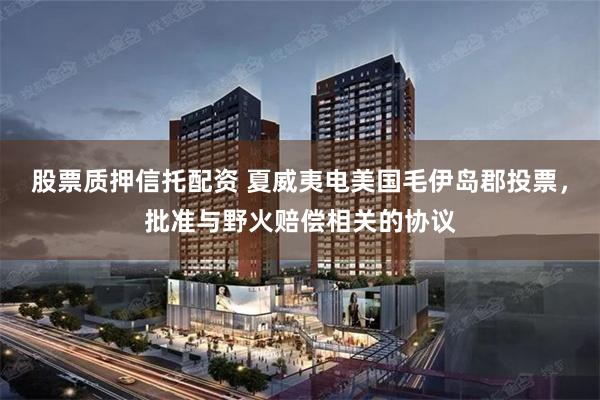股票质押信托配资 夏威夷电美国毛伊岛郡投票，批准与野火赔偿相关的协议