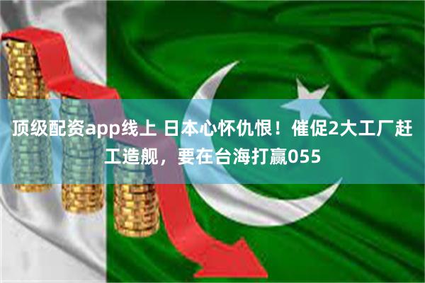 顶级配资app线上 日本心怀仇恨！催促2大工厂赶工造舰，要在台海打赢055