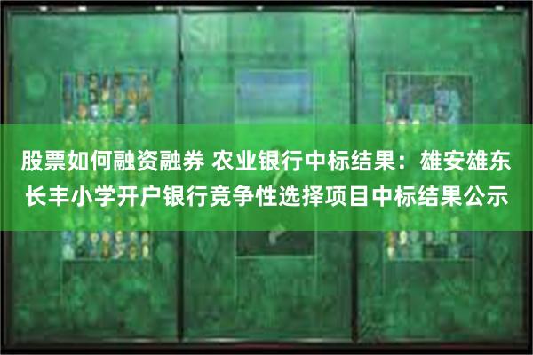 股票如何融资融券 农业银行中标结果：雄安雄东长丰小学开户银行竞争性选择项目中标结果公示