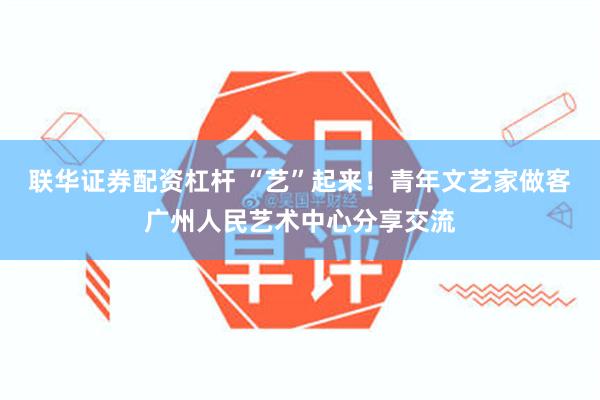 联华证券配资杠杆 “艺”起来！青年文艺家做客广州人民艺术中心分享交流