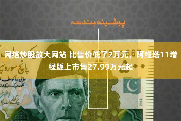 网络炒股放大网站 比售价低了2万元，阿维塔11增程版上市售27.99万元起