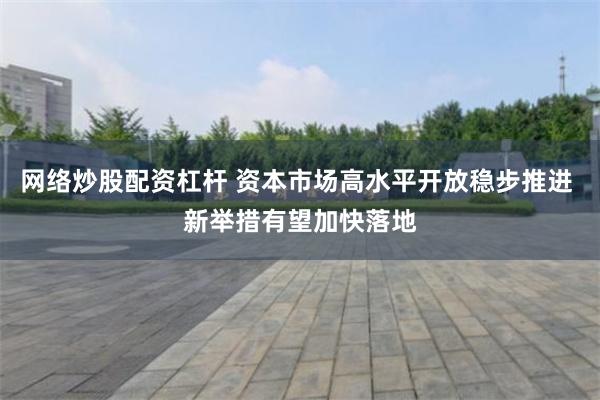 网络炒股配资杠杆 资本市场高水平开放稳步推进 新举措有望加快落地