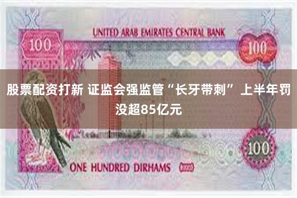 股票配资打新 证监会强监管“长牙带刺” 上半年罚没超85亿元