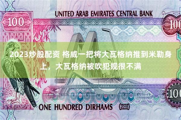 2023炒股配资 格威一把将大瓦格纳推到米勒身上，大瓦格纳被吹犯规很不满