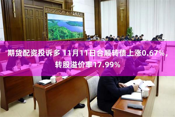 期货配资投诉多 11月11日合顺转债上涨0.67%，转股溢价率17.99%