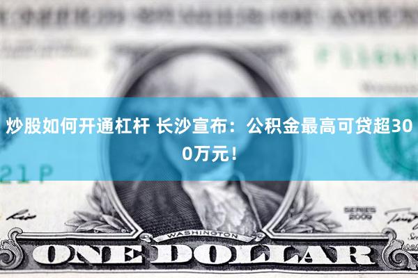 炒股如何开通杠杆 长沙宣布：公积金最高可贷超300万元！