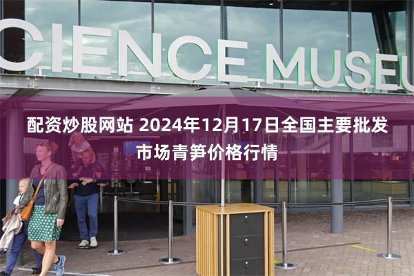配资炒股网站 2024年12月17日全国主要批发市场青笋价格行情