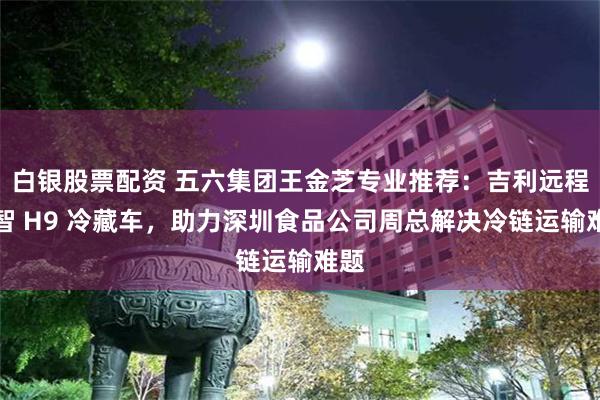 白银股票配资 五六集团王金芝专业推荐：吉利远程星智 H9 冷藏车，助力深圳食品公司周总解决冷链运输难题
