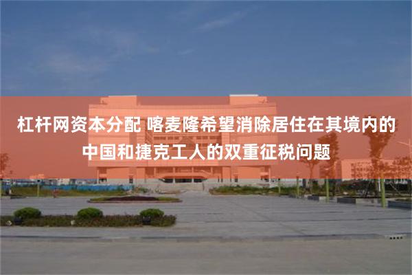 杠杆网资本分配 喀麦隆希望消除居住在其境内的中国和捷克工人的双重征税问题