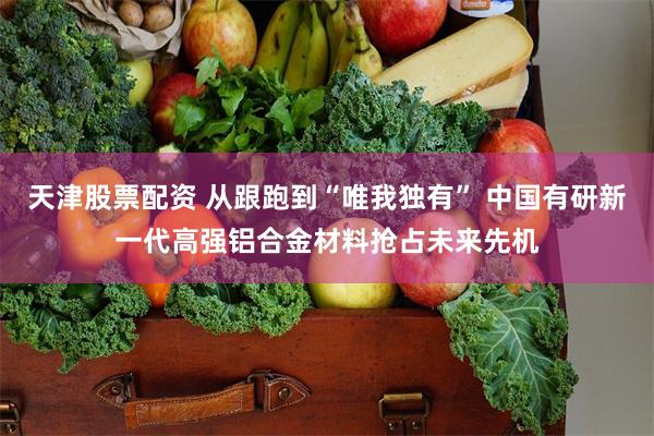 天津股票配资 从跟跑到“唯我独有” 中国有研新一代高强铝合金材料抢占未来先机