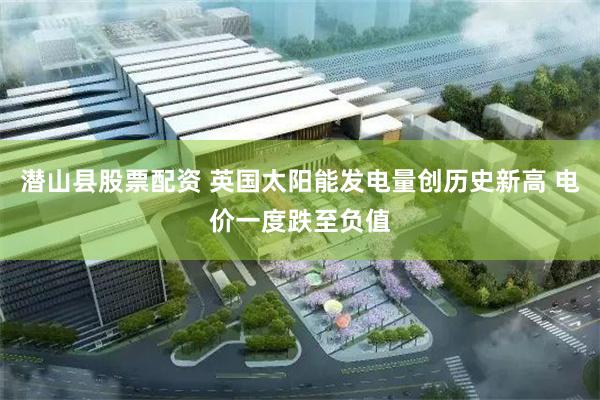 潜山县股票配资 英国太阳能发电量创历史新高 电价一度跌至负值