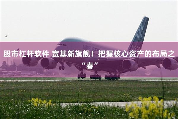 股市杠杆软件 宽基新旗舰！把握核心资产的布局之“春”