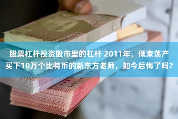股票杠杆投资股市里的杠杆 2011年，倾家荡产买下10万个比特币的新东方老师，如今后悔了吗？