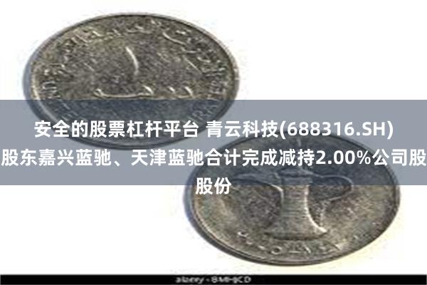 安全的股票杠杆平台 青云科技(688316.SH)：股东嘉兴蓝驰、天津蓝驰合计完成减持2.00%公司股份