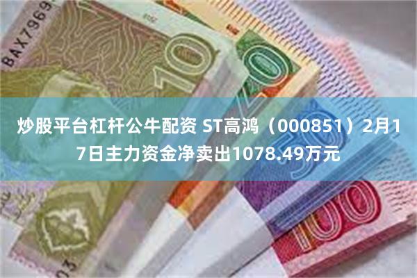 炒股平台杠杆公牛配资 ST高鸿（000851）2月17日主力资金净卖出1078.49万元