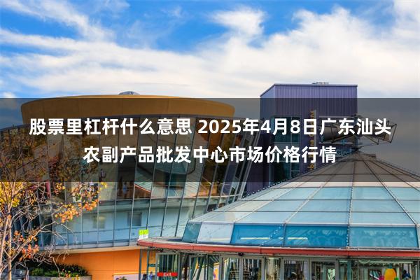 股票里杠杆什么意思 2025年4月8日广东汕头农副产品批发中心市场价格行情