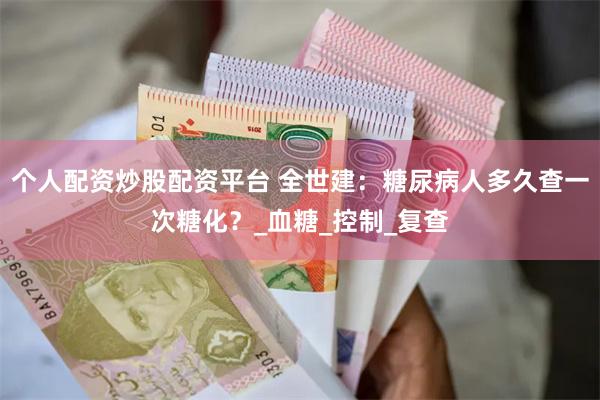 个人配资炒股配资平台 全世建：糖尿病人多久查一次糖化？_血糖_控制_复查