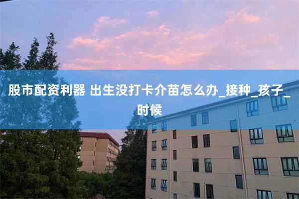 股市配资利器 出生没打卡介苗怎么办_接种_孩子_时候