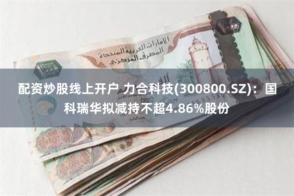 配资炒股线上开户 力合科技(300800.SZ)：国科瑞华拟减持不超4.86%股份