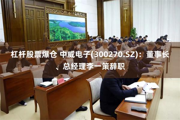 杠杆股票爆仓 中威电子(300270.SZ)：董事长、总经理李一策辞职
