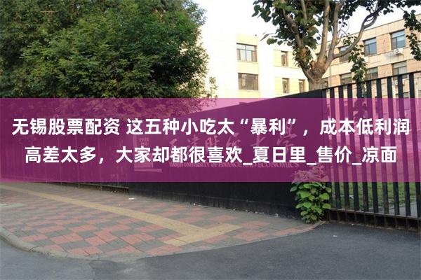无锡股票配资 这五种小吃太“暴利”，成本低利润高差太多，大家却都很喜欢_夏日里_售价_凉面