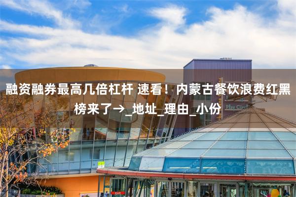 融资融券最高几倍杠杆 速看！内蒙古餐饮浪费红黑榜来了→_地址_理由_小份
