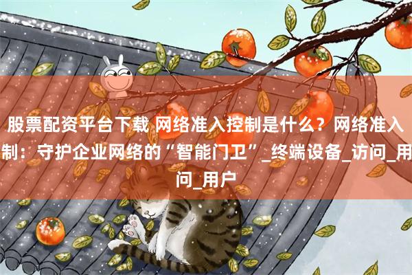 股票配资平台下载 网络准入控制是什么？网络准入控制：守护企业网络的“智能门卫”_终端设备_访问_用户