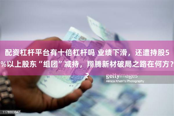 配资杠杆平台有十倍杠杆吗 业绩下滑，还遭持股5%以上股东“组团”减持，翔腾新材破局之路在何方？