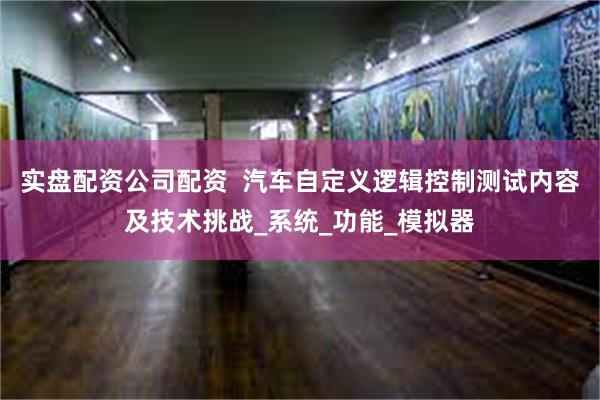 实盘配资公司配资  汽车自定义逻辑控制测试内容及技术挑战_系统_功能_模拟器