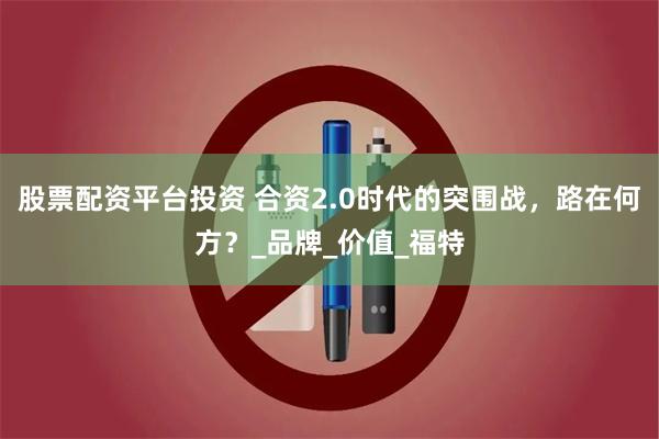 股票配资平台投资 合资2.0时代的突围战，路在何方？_品牌_价值_福特