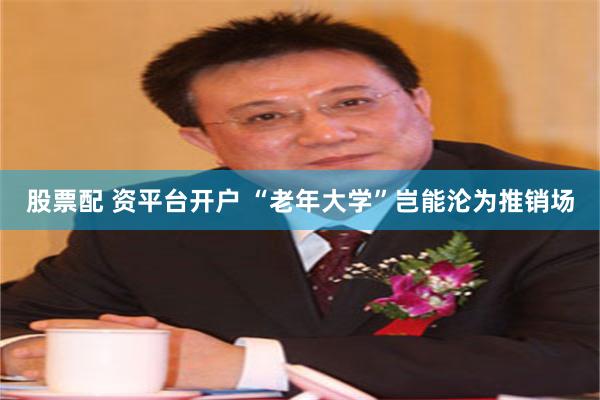 股票配 资平台开户 “老年大学”岂能沦为推销场