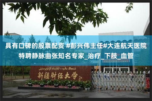 具有口碑的股票配资 #彭兴伟主任#大连航天医院特聘静脉曲张知名专家_治疗_下肢_血管