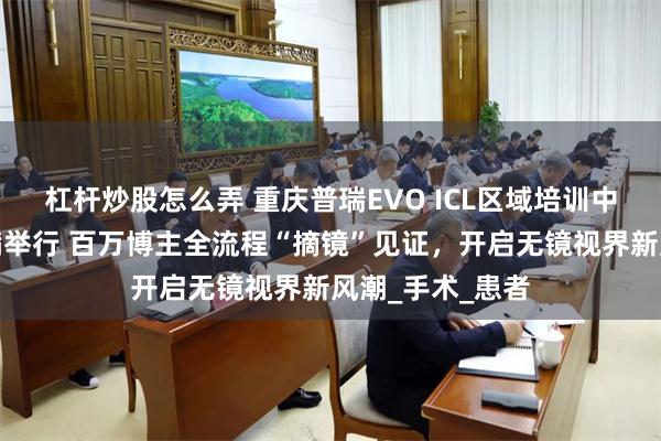 杠杆炒股怎么弄 重庆普瑞EVO ICL区域培训中心揭牌仪式圆满举行 百万博主全流程“摘镜”见证，开启无镜视界新风潮_手术_患者