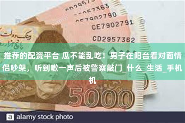 推荐的配资平台 瓜不能乱吃！男子在阳台看对面情侣吵架，听到嗷一声后被警察敲门_什么_生活_手机