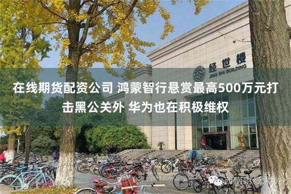 在线期货配资公司 鸿蒙智行悬赏最高500万元打击黑公关外 华为也在积极维权