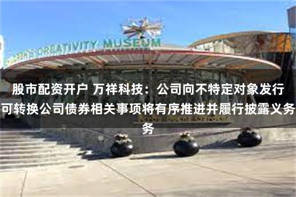 股市配资开户 万祥科技：公司向不特定对象发行可转换公司债券相关事项将有序推进并履行披露义务