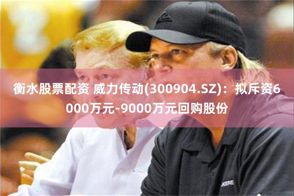 衡水股票配资 威力传动(300904.SZ)：拟斥资6000万元-9000万元回购股份