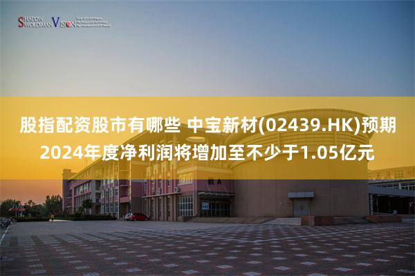 股指配资股市有哪些 中宝新材(02439.HK)预期2024年度净利润将增加至不少于1.05亿元