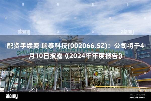 配资手续费 瑞泰科技(002066.SZ)：公司将于4月10日披露《2024年年度报告》