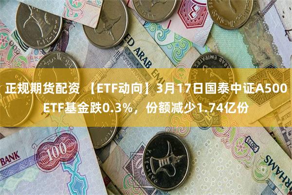 正规期货配资 【ETF动向】3月17日国泰中证A500ETF基金跌0.3%，份额减少1.74亿份