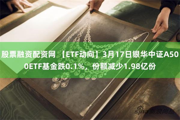 股票融资配资网 【ETF动向】3月17日银华中证A500ETF基金跌0.1%，份额减少1.98亿份