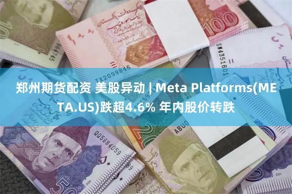郑州期货配资 美股异动 | Meta Platforms(META.US)跌超4.6% 年内股价转跌