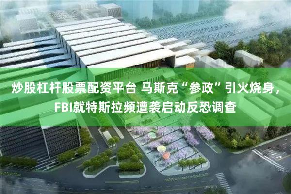 炒股杠杆股票配资平台 马斯克“参政”引火烧身，FBI就特斯拉频遭袭启动反恐调查