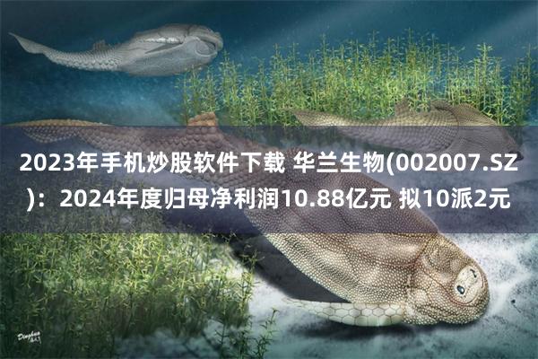 2023年手机炒股软件下载 华兰生物(002007.SZ)：2024年度归母净利润10.88亿元 拟10派2元