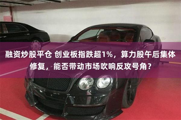 融资炒股平仓 创业板指跌超1%，算力股午后集体修复，能否带动市场吹响反攻号角？