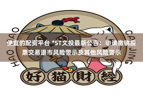 便宜的配资平台 *ST文投最新公告：申请撤销股票交易退市风险警示及其他风险警示
