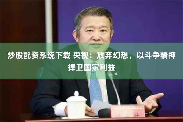 炒股配资系统下载 央视：放弃幻想，以斗争精神捍卫国家利益