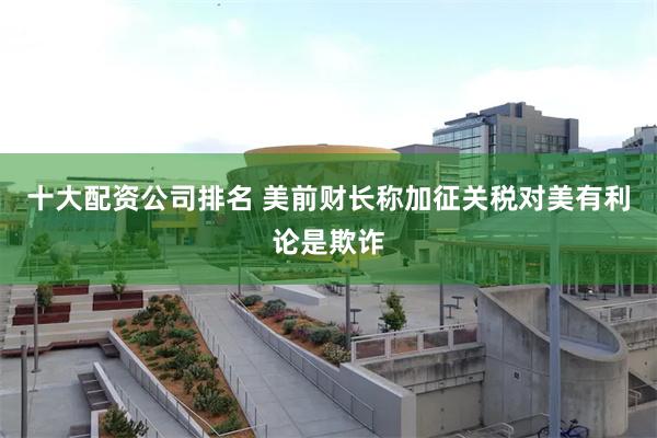 十大配资公司排名 美前财长称加征关税对美有利论是欺诈