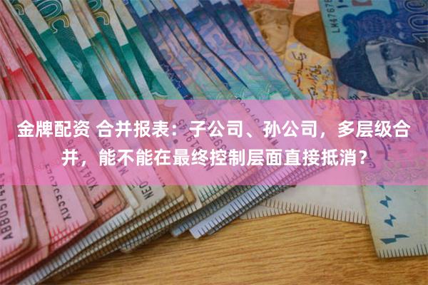 金牌配资 合并报表：子公司、孙公司，多层级合并，能不能在最终控制层面直接抵消？