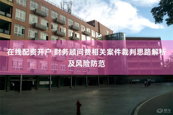 在线配资开户 财务顾问费相关案件裁判思路解析及风险防范